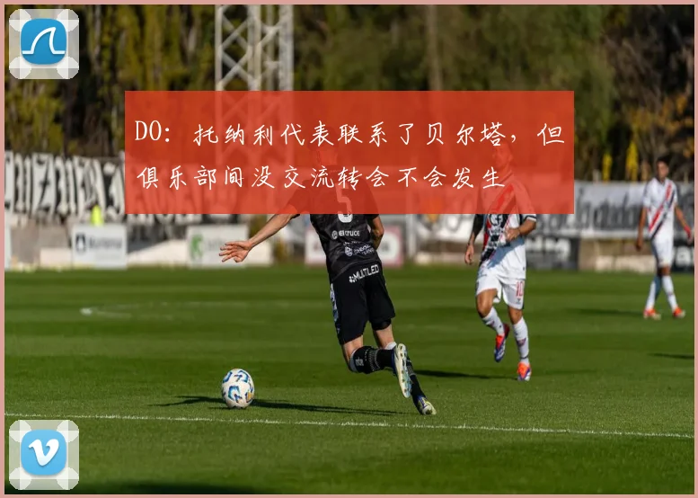 DO：托纳利代表联系了贝尔塔，但俱乐部间没交流转会不会发生