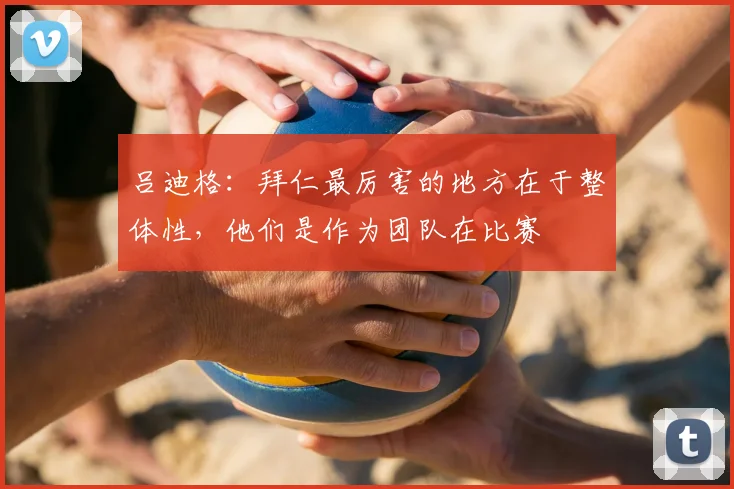 吕迪格：拜仁最厉害的地方在于整体性，他们是作为团队在比赛