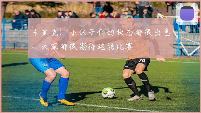 卡里克：小伙子们的状态都很出色，大家都很期待这场比赛
