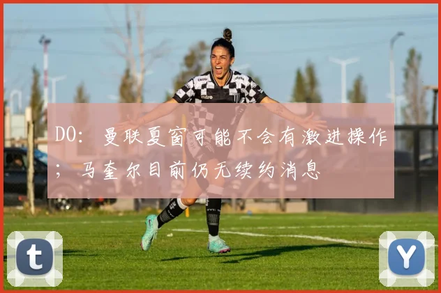 DO：曼联夏窗可能不会有激进操作；马奎尔目前仍无续约消息