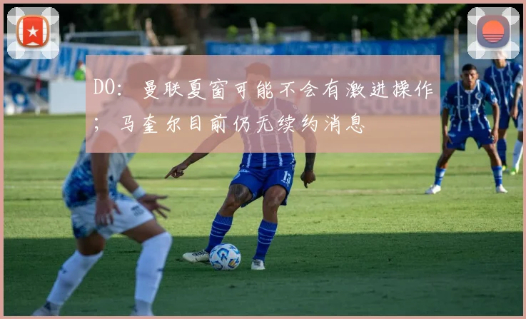 DO：曼联夏窗可能不会有激进操作；马奎尔目前仍无续约消息