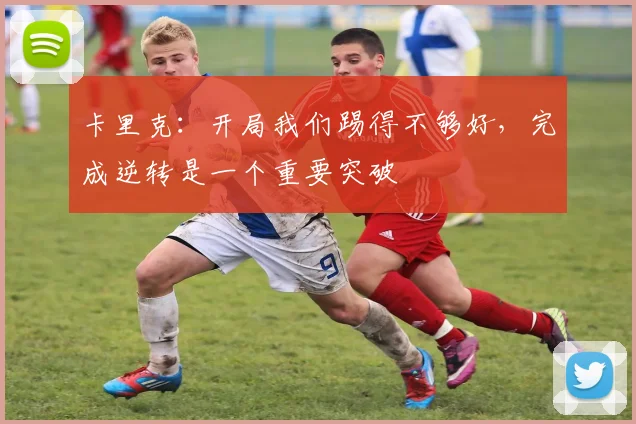 卡里克：开局我们踢得不够好，完成逆转是一个重要突破